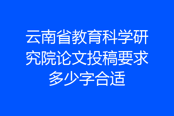 云南省教育科学研究院论文投稿要求多少字合适