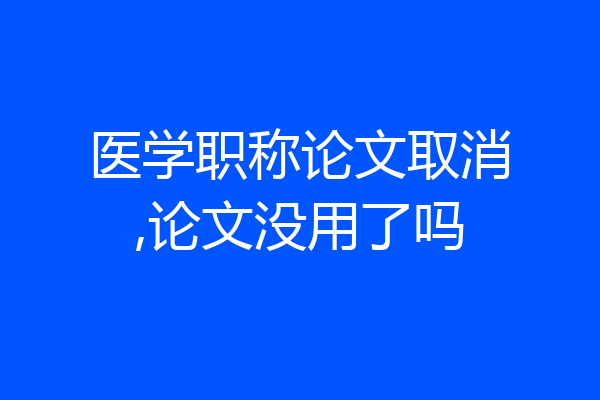 医学职称论文取消,论文没用了吗