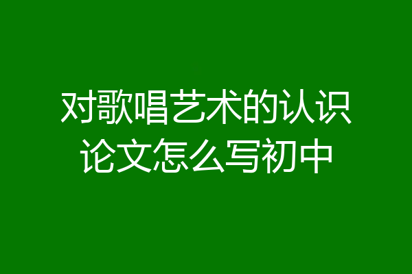 对歌唱艺术的认识论文怎么写初中