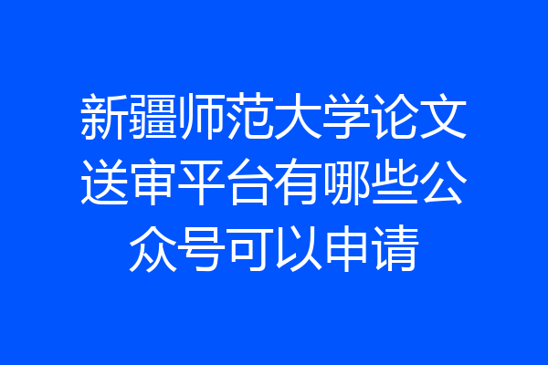 新疆师范大学论文送审平台有哪些公众号可以申请