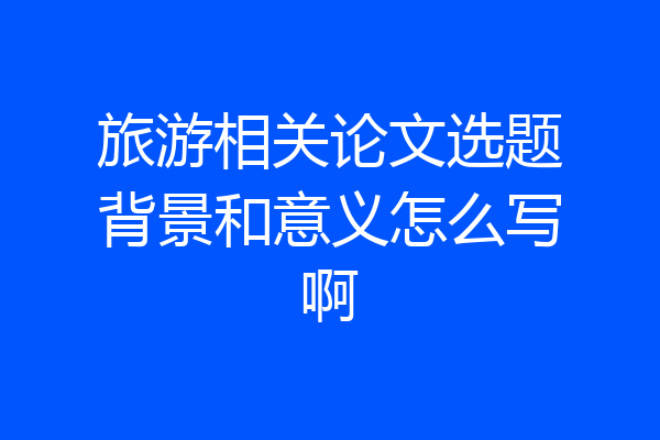旅游相关论文选题背景和意义怎么写啊