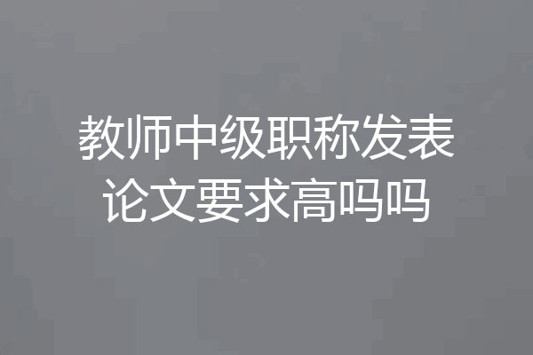 教师中级职称发表论文要求高吗吗