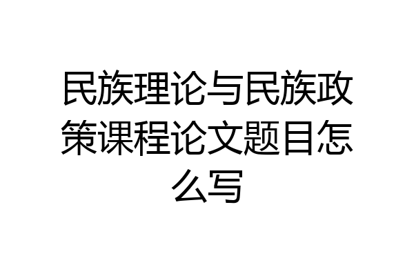 民族理论与民族政策课程论文题目怎么写