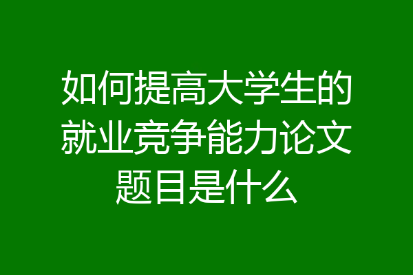 如何提高大学生的就业竞争能力论文题目是什么