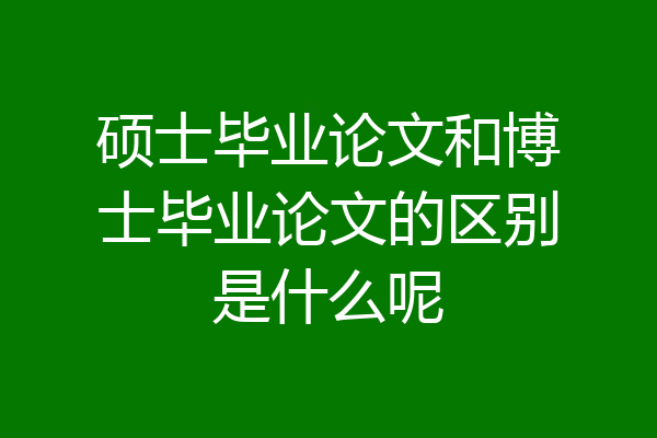 硕士毕业论文和博士毕业论文的区别是什么呢