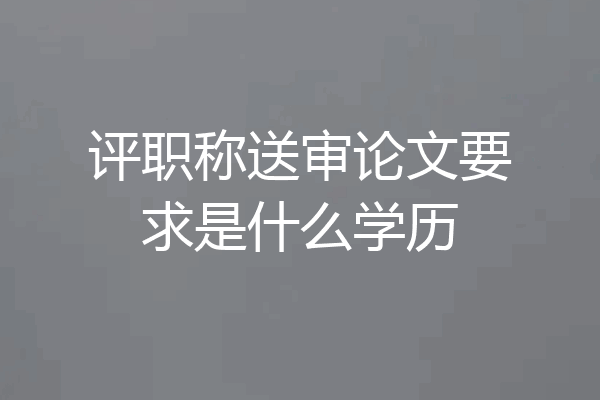 评职称送审论文要求是什么学历