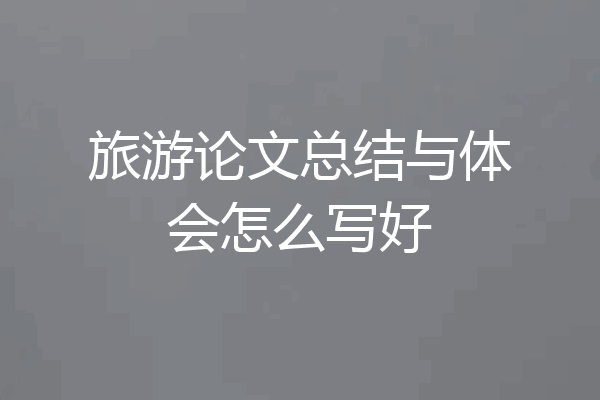 旅游论文总结与体会怎么写好