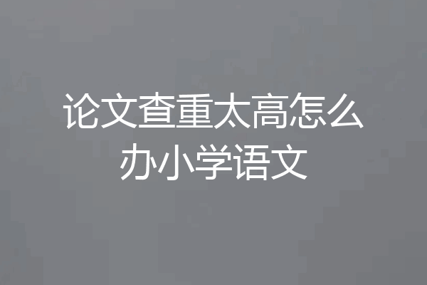 论文查重太高怎么办小学语文