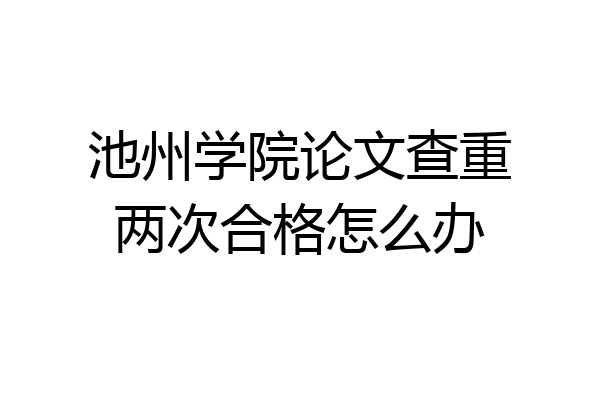 池州学院论文查重两次合格怎么办