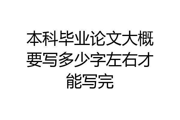 本科毕业论文大概要写多少字左右才能写完