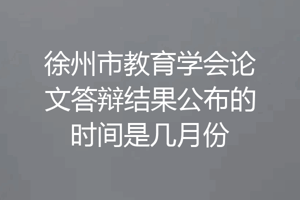 徐州市教育学会论文答辩结果公布的时间是几月份