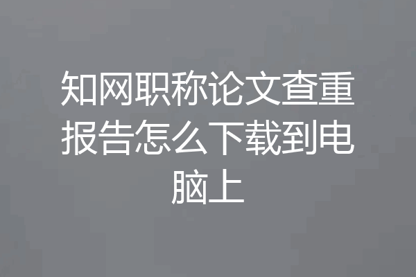 知网职称论文查重报告怎么下载到电脑上