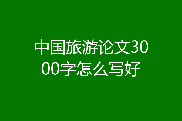 中国旅游论文3000字怎么写好
