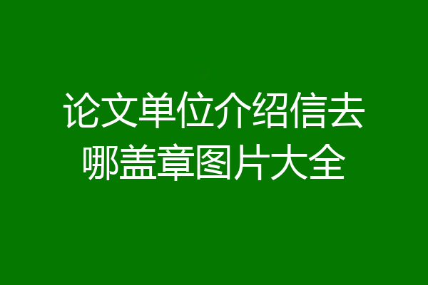 论文单位介绍信去哪盖章图片大全