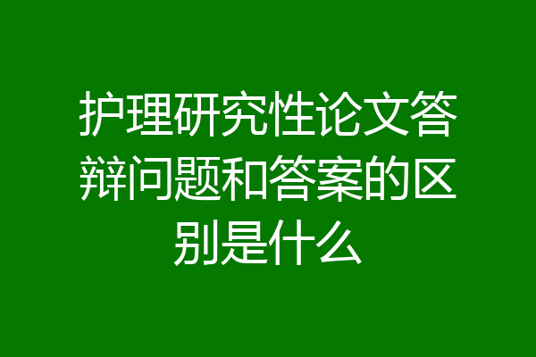 护理研究性论文答辩问题和答案的区别是什么