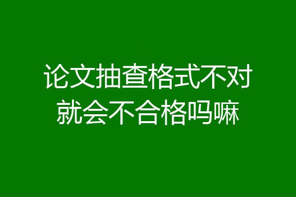 论文抽查格式不对就会不合格吗嘛