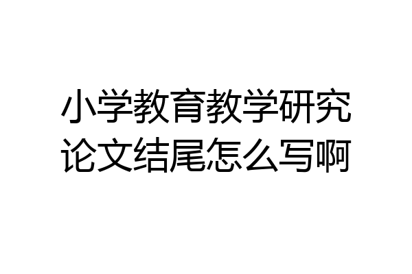 小学教育教学研究论文结尾怎么写啊