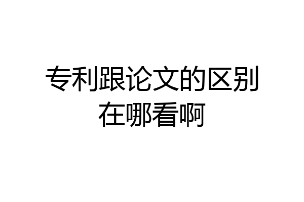 专利跟论文的区别在哪看啊