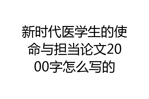 新时代医学生的使命与担当论文2000字怎么写的