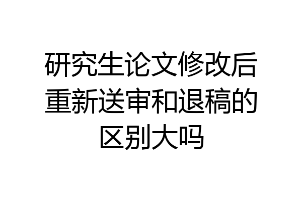 研究生论文修改后重新送审和退稿的区别大吗