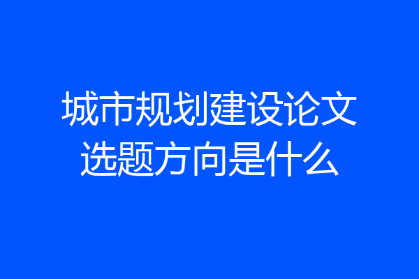 城市规划建设论文选题方向是什么
