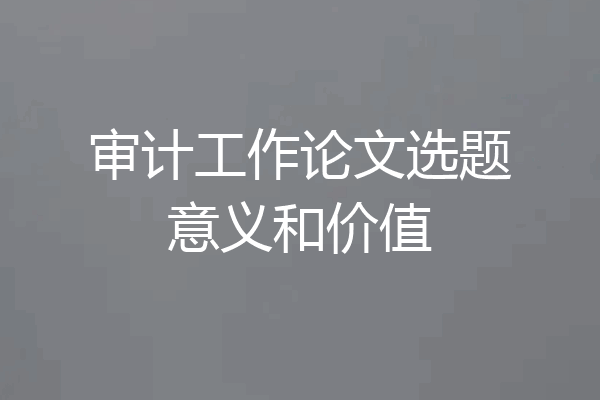 审计工作论文选题意义和价值