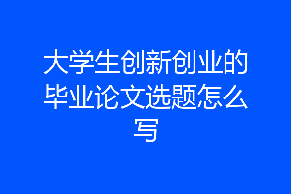 大学生创新创业的毕业论文选题怎么写