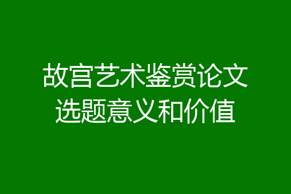 故宫艺术鉴赏论文选题意义和价值