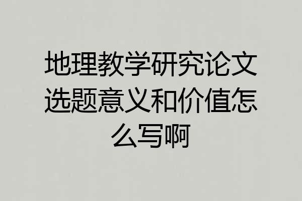 地理教学研究论文选题意义和价值怎么写啊