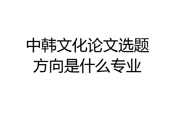 中韩文化论文选题方向是什么专业