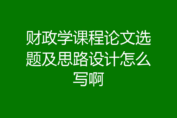财政学课程论文选题及思路设计怎么写啊