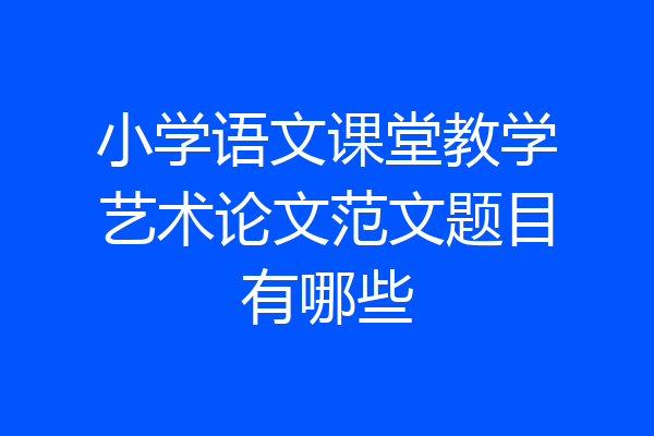 小学语文课堂教学艺术论文范文题目有哪些