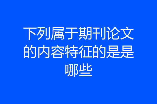 下列属于期刊论文的内容特征的是是哪些
