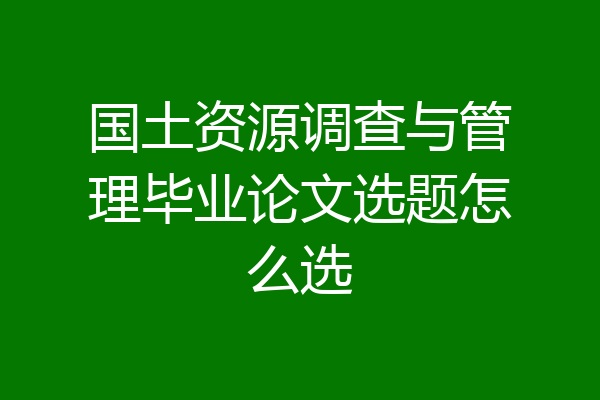 国土资源调查与管理毕业论文选题怎么选