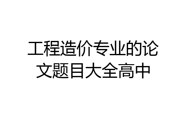 工程造价专业的论文题目大全高中