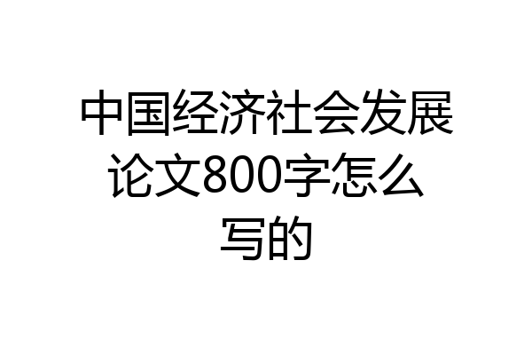 中国经济社会发展论文800字怎么写的
