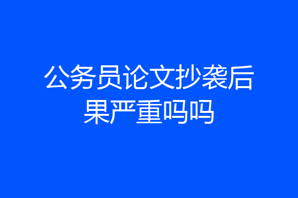公务员论文抄袭后果严重吗吗