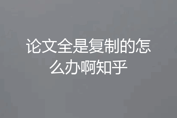 论文全是复制的怎么办啊知乎