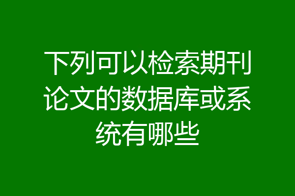 下列可以检索期刊论文的数据库或系统有哪些