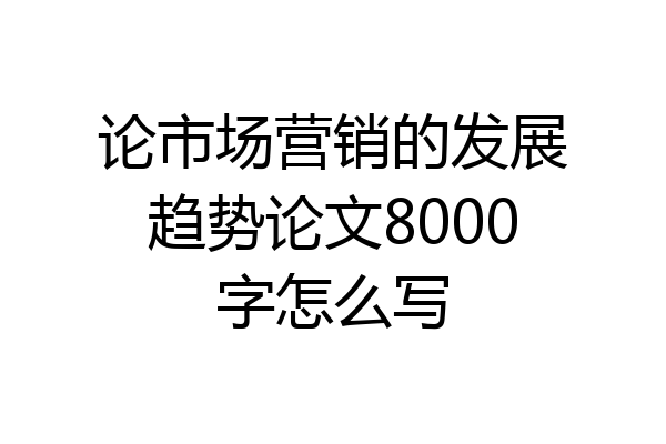 论市场营销的发展趋势论文8000字怎么写