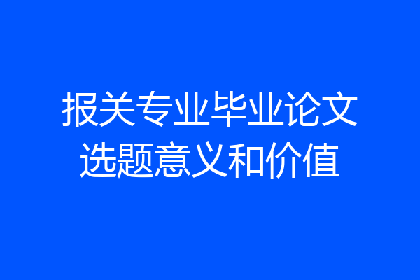 报关专业毕业论文选题意义和价值