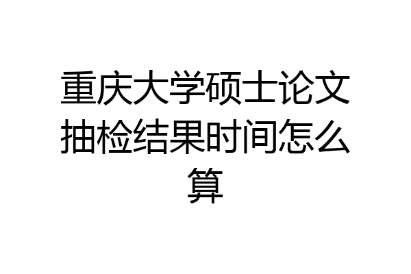 重庆大学硕士论文抽检结果时间怎么算