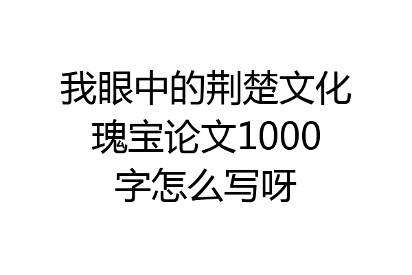 我眼中的荆楚文化瑰宝论文1000字怎么写呀