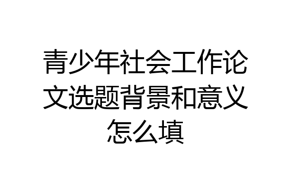 青少年社会工作论文选题背景和意义怎么填
