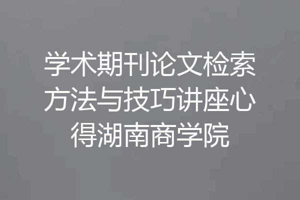 学术期刊论文检索方法与技巧讲座心得湖南商学院