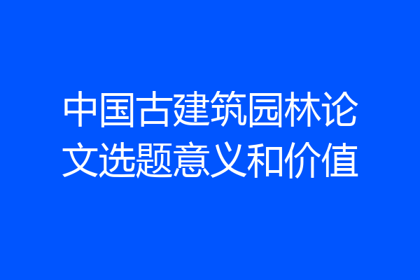 中国古建筑园林论文选题意义和价值