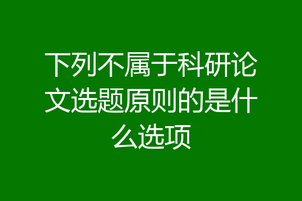下列不属于科研论文选题原则的是什么选项