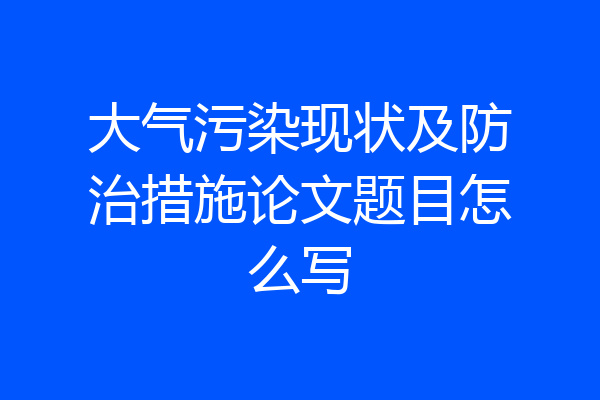大气污染现状及防治措施论文题目怎么写