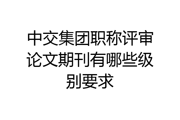 中交集团职称评审论文期刊有哪些级别要求
