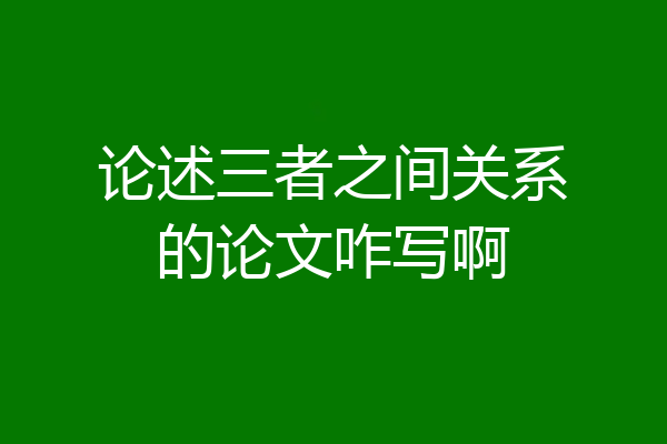 论述三者之间关系的论文咋写啊